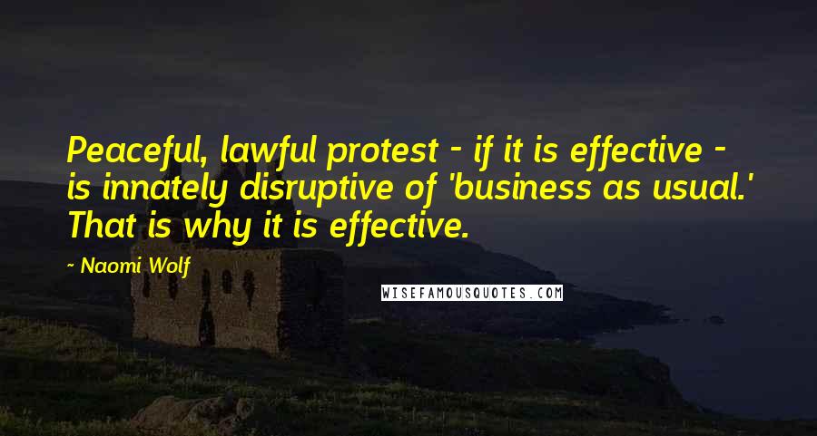 Naomi Wolf Quotes: Peaceful, lawful protest - if it is effective - is innately disruptive of 'business as usual.' That is why it is effective.