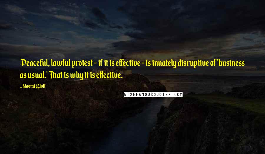 Naomi Wolf Quotes: Peaceful, lawful protest - if it is effective - is innately disruptive of 'business as usual.' That is why it is effective.