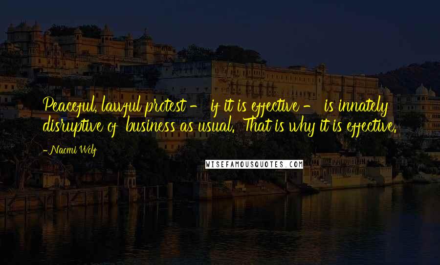 Naomi Wolf Quotes: Peaceful, lawful protest - if it is effective - is innately disruptive of 'business as usual.' That is why it is effective.