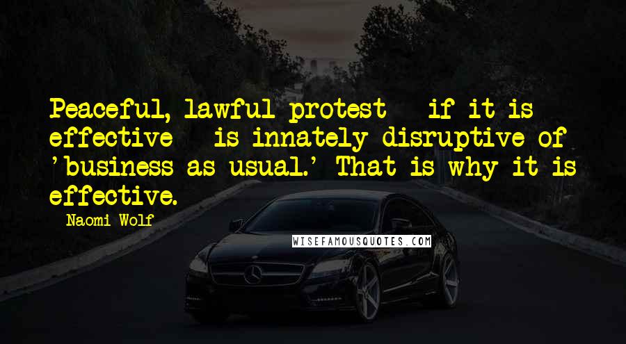 Naomi Wolf Quotes: Peaceful, lawful protest - if it is effective - is innately disruptive of 'business as usual.' That is why it is effective.