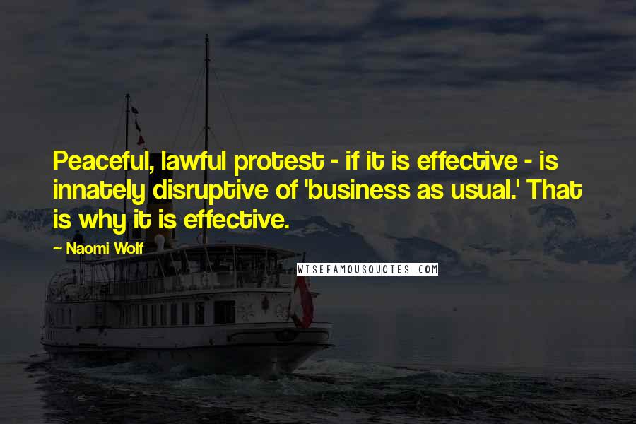 Naomi Wolf Quotes: Peaceful, lawful protest - if it is effective - is innately disruptive of 'business as usual.' That is why it is effective.