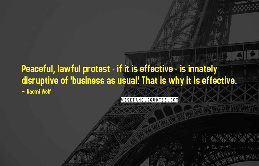 Naomi Wolf Quotes: Peaceful, lawful protest - if it is effective - is innately disruptive of 'business as usual.' That is why it is effective.