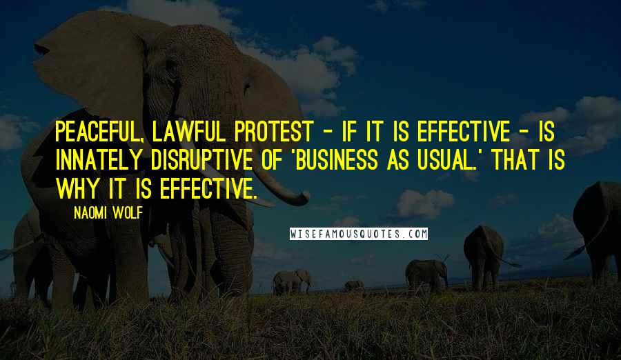 Naomi Wolf Quotes: Peaceful, lawful protest - if it is effective - is innately disruptive of 'business as usual.' That is why it is effective.