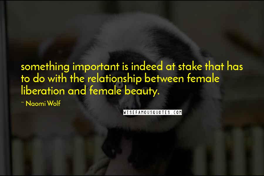 Naomi Wolf Quotes: something important is indeed at stake that has to do with the relationship between female liberation and female beauty.