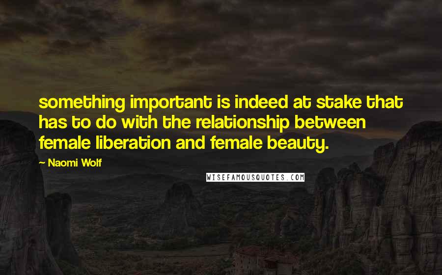 Naomi Wolf Quotes: something important is indeed at stake that has to do with the relationship between female liberation and female beauty.