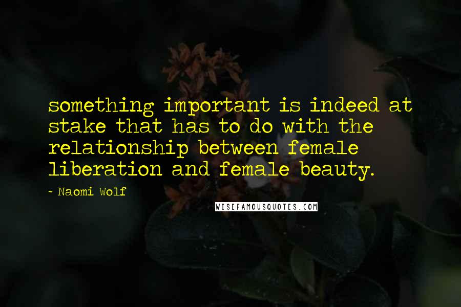 Naomi Wolf Quotes: something important is indeed at stake that has to do with the relationship between female liberation and female beauty.