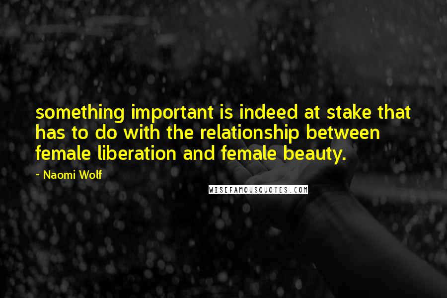 Naomi Wolf Quotes: something important is indeed at stake that has to do with the relationship between female liberation and female beauty.