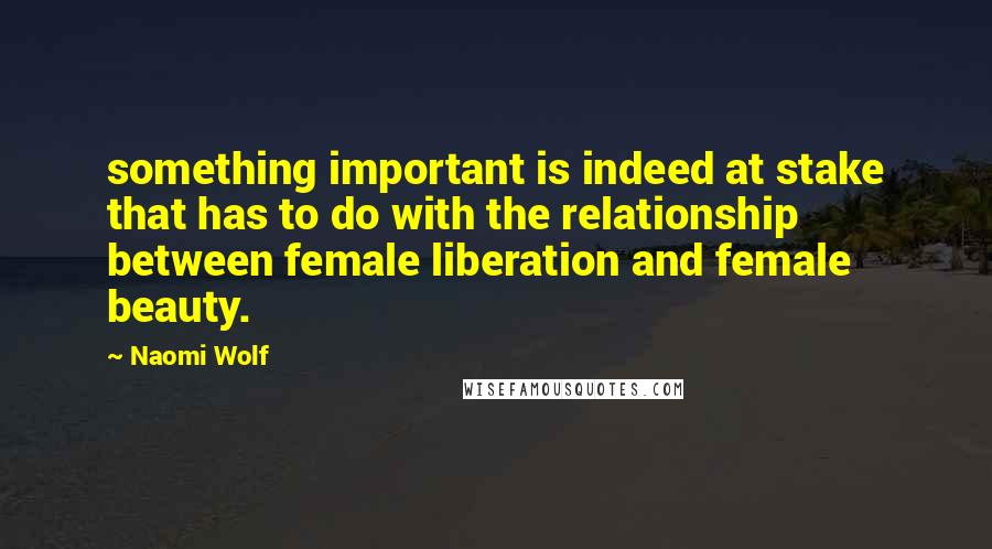 Naomi Wolf Quotes: something important is indeed at stake that has to do with the relationship between female liberation and female beauty.
