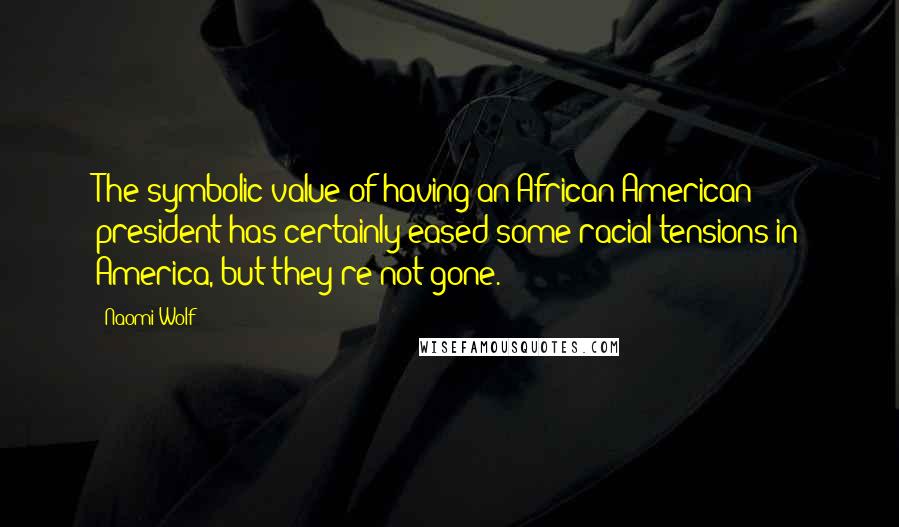 Naomi Wolf Quotes: The symbolic value of having an African-American president has certainly eased some racial tensions in America, but they're not gone.