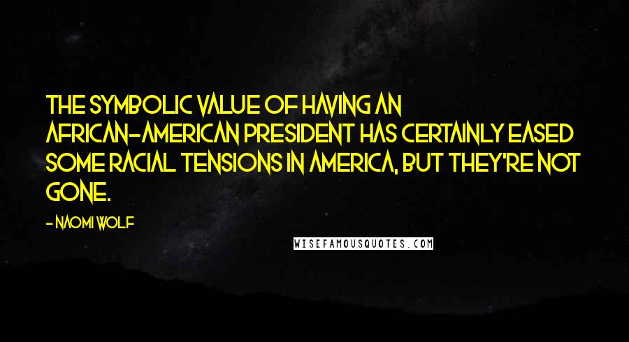 Naomi Wolf Quotes: The symbolic value of having an African-American president has certainly eased some racial tensions in America, but they're not gone.