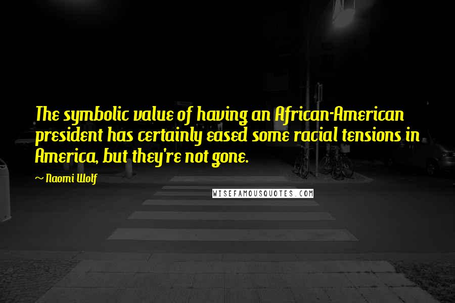 Naomi Wolf Quotes: The symbolic value of having an African-American president has certainly eased some racial tensions in America, but they're not gone.