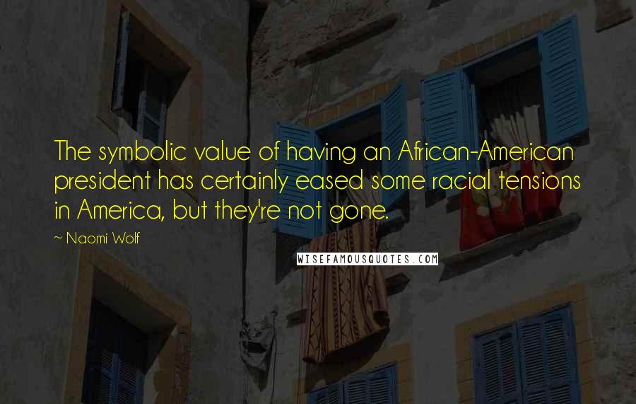Naomi Wolf Quotes: The symbolic value of having an African-American president has certainly eased some racial tensions in America, but they're not gone.