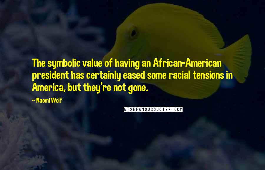 Naomi Wolf Quotes: The symbolic value of having an African-American president has certainly eased some racial tensions in America, but they're not gone.