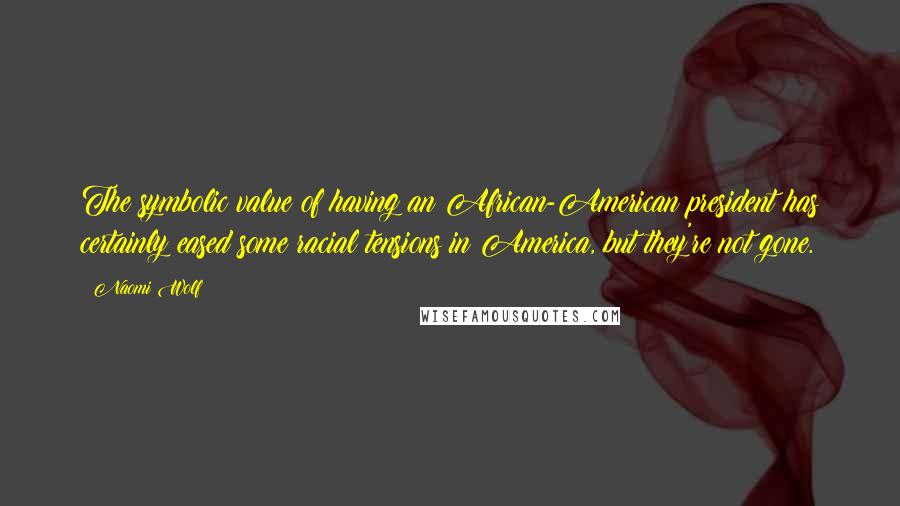 Naomi Wolf Quotes: The symbolic value of having an African-American president has certainly eased some racial tensions in America, but they're not gone.