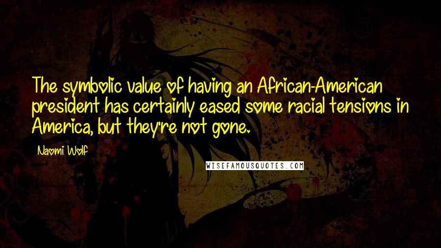 Naomi Wolf Quotes: The symbolic value of having an African-American president has certainly eased some racial tensions in America, but they're not gone.