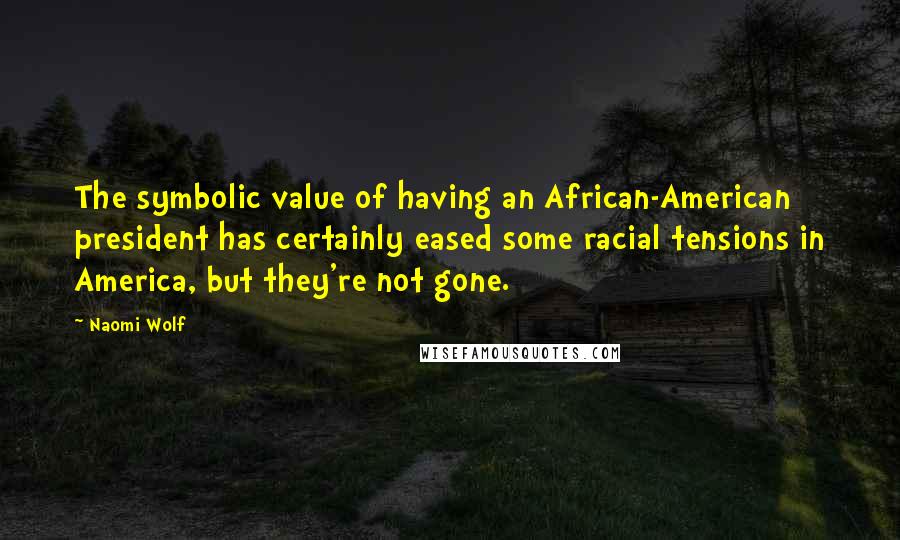 Naomi Wolf Quotes: The symbolic value of having an African-American president has certainly eased some racial tensions in America, but they're not gone.