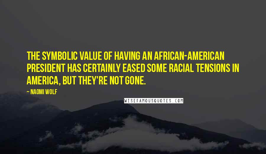 Naomi Wolf Quotes: The symbolic value of having an African-American president has certainly eased some racial tensions in America, but they're not gone.