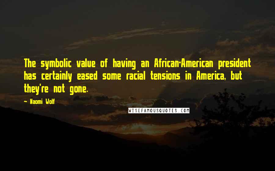 Naomi Wolf Quotes: The symbolic value of having an African-American president has certainly eased some racial tensions in America, but they're not gone.