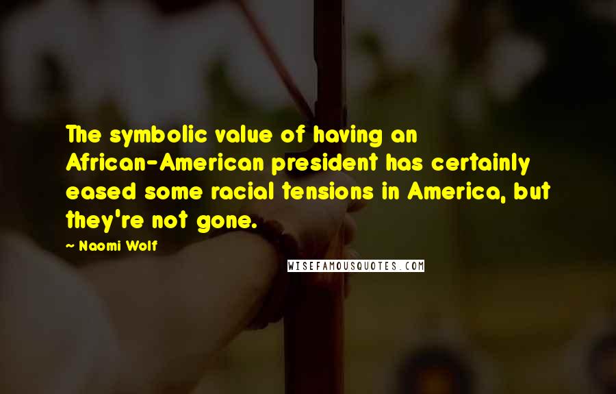 Naomi Wolf Quotes: The symbolic value of having an African-American president has certainly eased some racial tensions in America, but they're not gone.