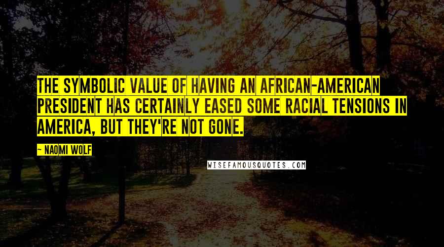 Naomi Wolf Quotes: The symbolic value of having an African-American president has certainly eased some racial tensions in America, but they're not gone.