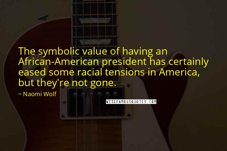 Naomi Wolf Quotes: The symbolic value of having an African-American president has certainly eased some racial tensions in America, but they're not gone.