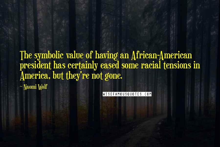 Naomi Wolf Quotes: The symbolic value of having an African-American president has certainly eased some racial tensions in America, but they're not gone.