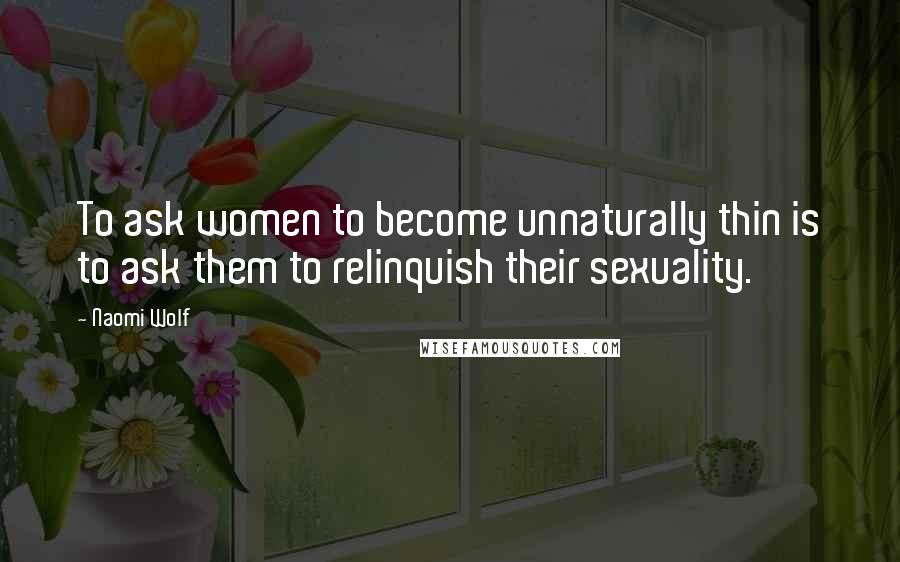 Naomi Wolf Quotes: To ask women to become unnaturally thin is to ask them to relinquish their sexuality.