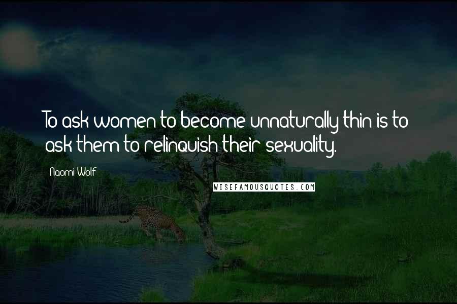 Naomi Wolf Quotes: To ask women to become unnaturally thin is to ask them to relinquish their sexuality.