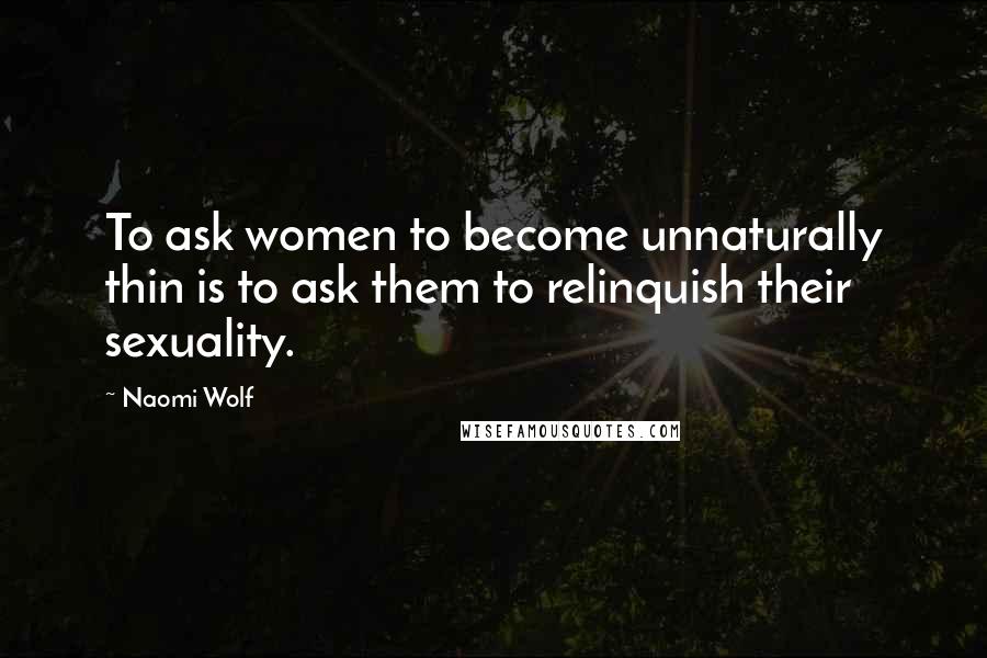 Naomi Wolf Quotes: To ask women to become unnaturally thin is to ask them to relinquish their sexuality.