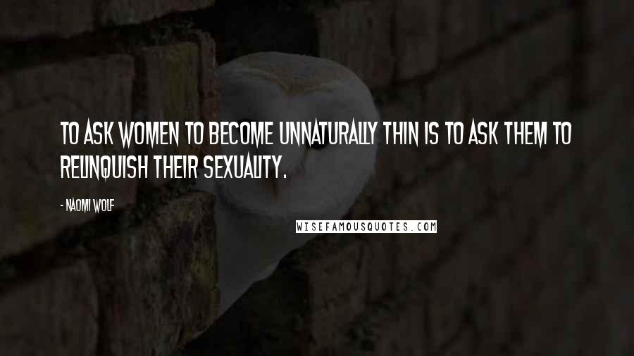 Naomi Wolf Quotes: To ask women to become unnaturally thin is to ask them to relinquish their sexuality.