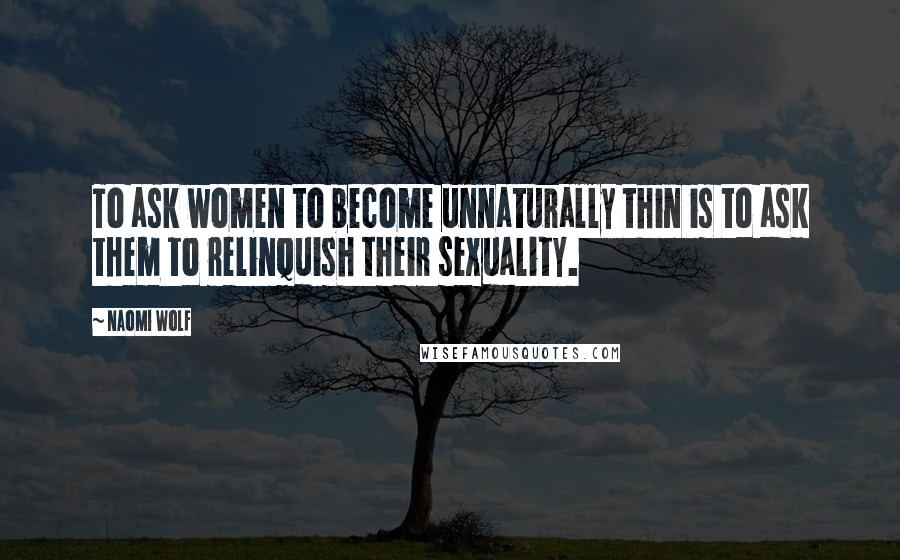 Naomi Wolf Quotes: To ask women to become unnaturally thin is to ask them to relinquish their sexuality.
