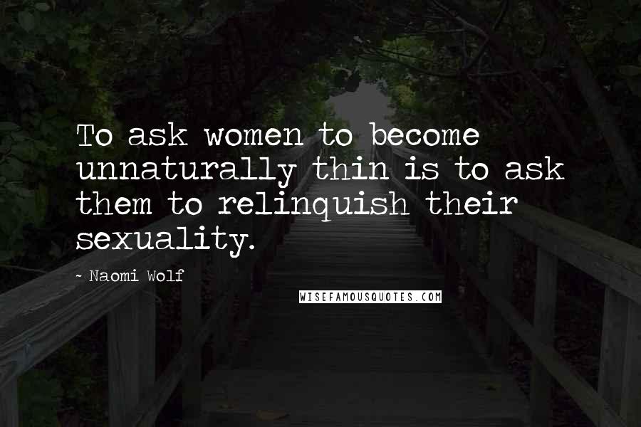 Naomi Wolf Quotes: To ask women to become unnaturally thin is to ask them to relinquish their sexuality.