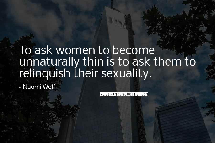 Naomi Wolf Quotes: To ask women to become unnaturally thin is to ask them to relinquish their sexuality.