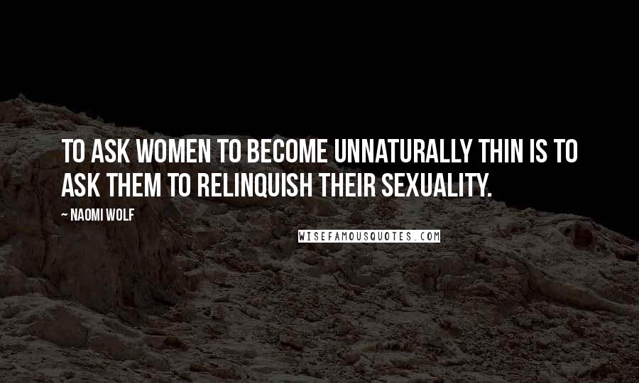 Naomi Wolf Quotes: To ask women to become unnaturally thin is to ask them to relinquish their sexuality.