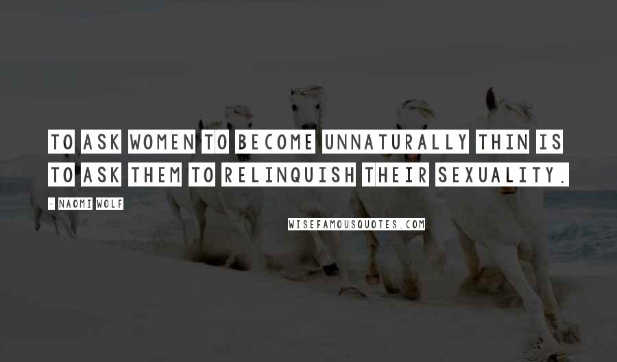 Naomi Wolf Quotes: To ask women to become unnaturally thin is to ask them to relinquish their sexuality.