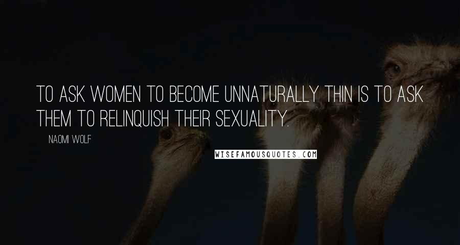 Naomi Wolf Quotes: To ask women to become unnaturally thin is to ask them to relinquish their sexuality.
