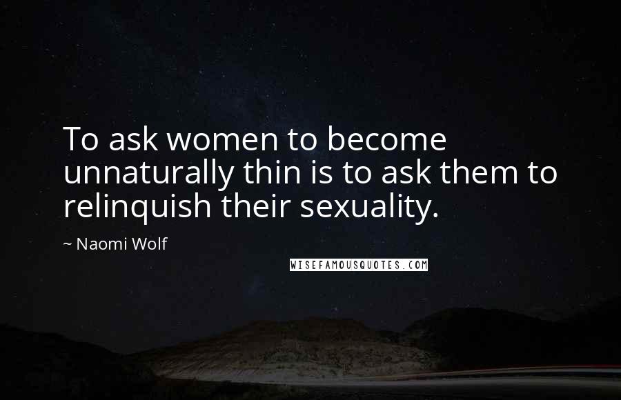 Naomi Wolf Quotes: To ask women to become unnaturally thin is to ask them to relinquish their sexuality.