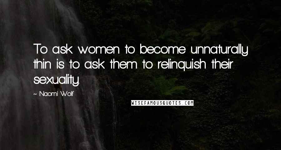 Naomi Wolf Quotes: To ask women to become unnaturally thin is to ask them to relinquish their sexuality.