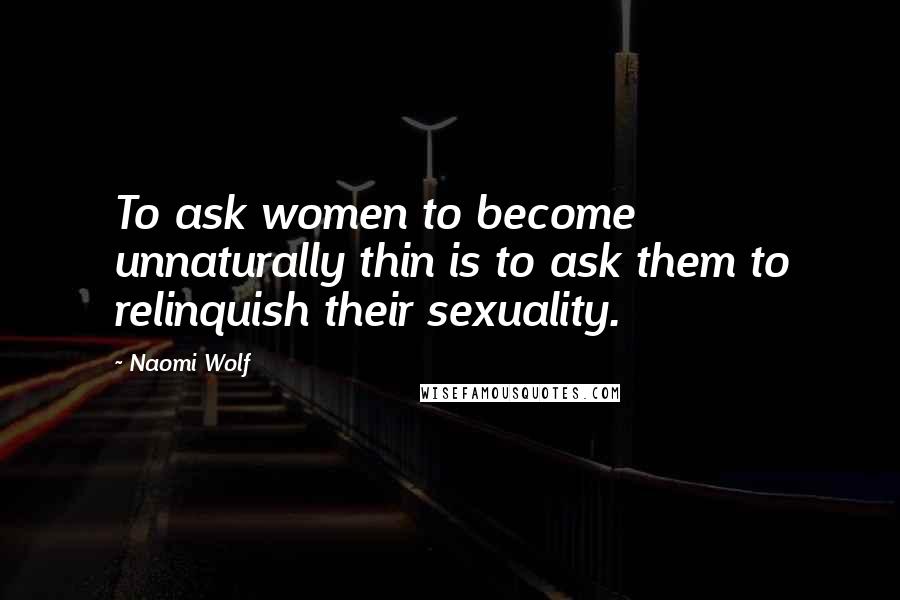 Naomi Wolf Quotes: To ask women to become unnaturally thin is to ask them to relinquish their sexuality.