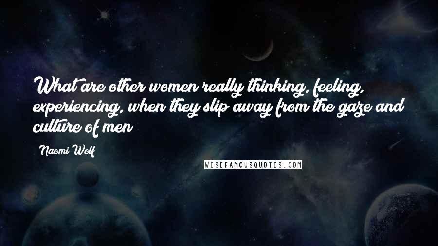 Naomi Wolf Quotes: What are other women really thinking, feeling, experiencing, when they slip away from the gaze and culture of men?