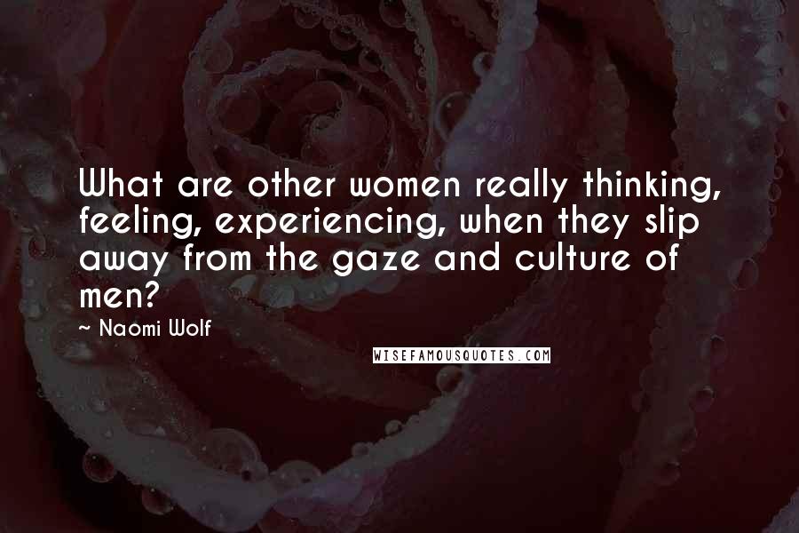 Naomi Wolf Quotes: What are other women really thinking, feeling, experiencing, when they slip away from the gaze and culture of men?