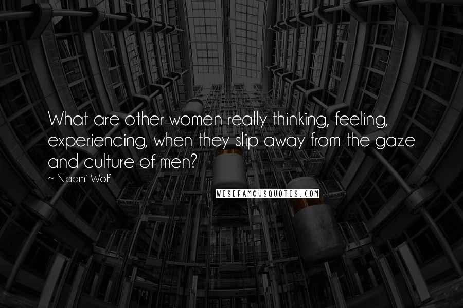 Naomi Wolf Quotes: What are other women really thinking, feeling, experiencing, when they slip away from the gaze and culture of men?
