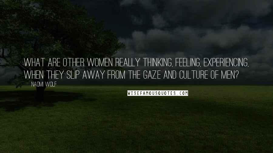 Naomi Wolf Quotes: What are other women really thinking, feeling, experiencing, when they slip away from the gaze and culture of men?