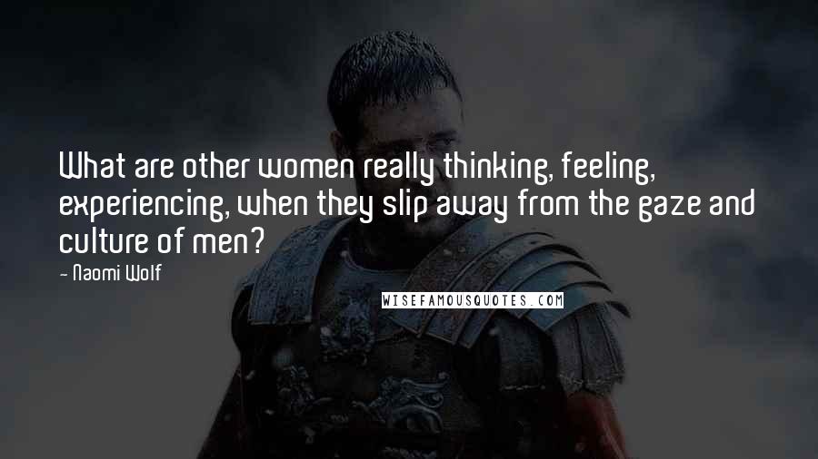 Naomi Wolf Quotes: What are other women really thinking, feeling, experiencing, when they slip away from the gaze and culture of men?