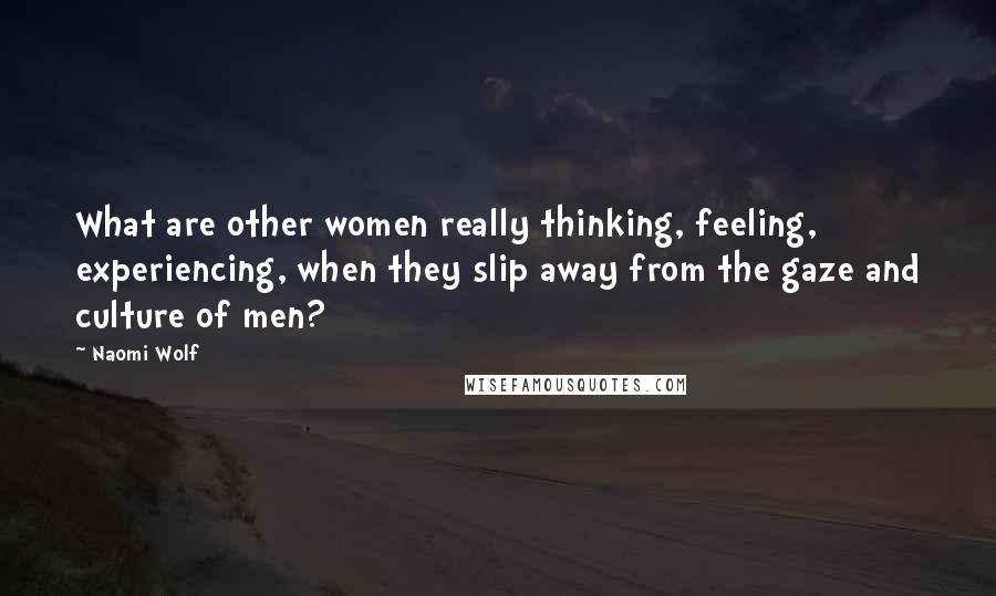 Naomi Wolf Quotes: What are other women really thinking, feeling, experiencing, when they slip away from the gaze and culture of men?