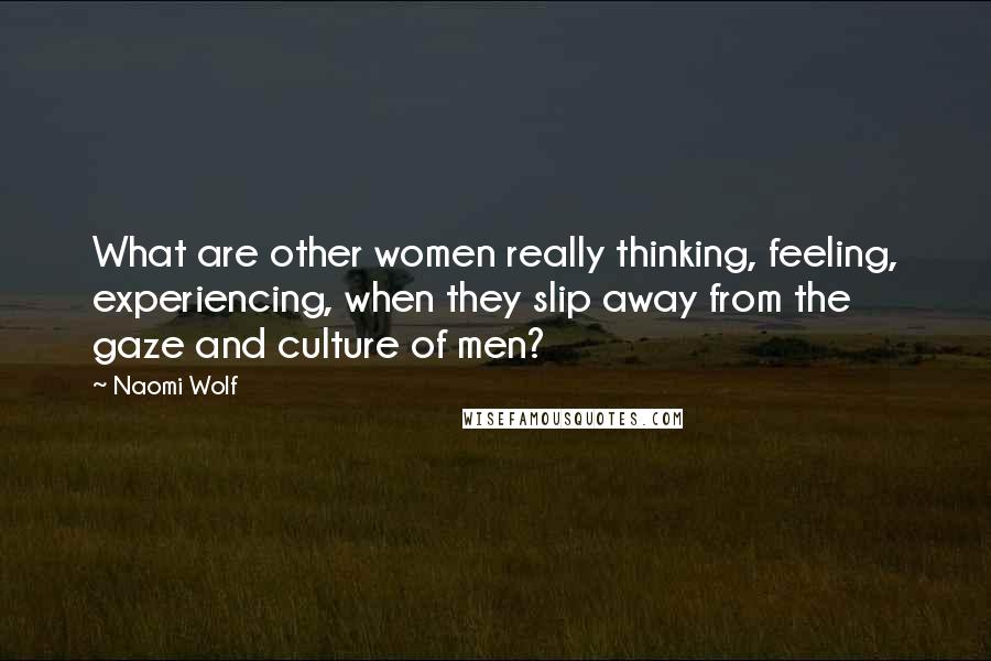 Naomi Wolf Quotes: What are other women really thinking, feeling, experiencing, when they slip away from the gaze and culture of men?
