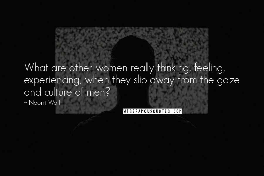 Naomi Wolf Quotes: What are other women really thinking, feeling, experiencing, when they slip away from the gaze and culture of men?
