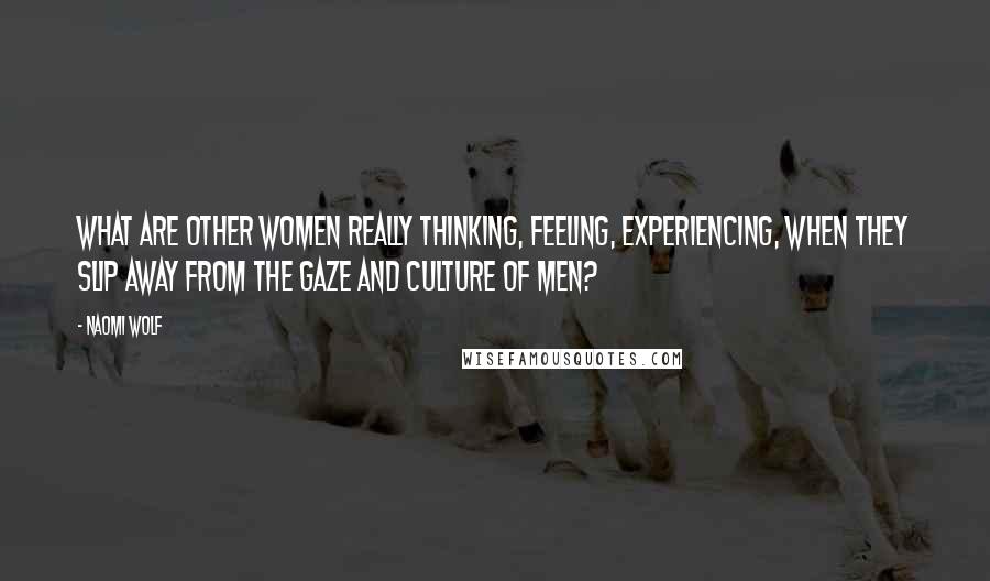 Naomi Wolf Quotes: What are other women really thinking, feeling, experiencing, when they slip away from the gaze and culture of men?
