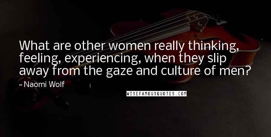 Naomi Wolf Quotes: What are other women really thinking, feeling, experiencing, when they slip away from the gaze and culture of men?