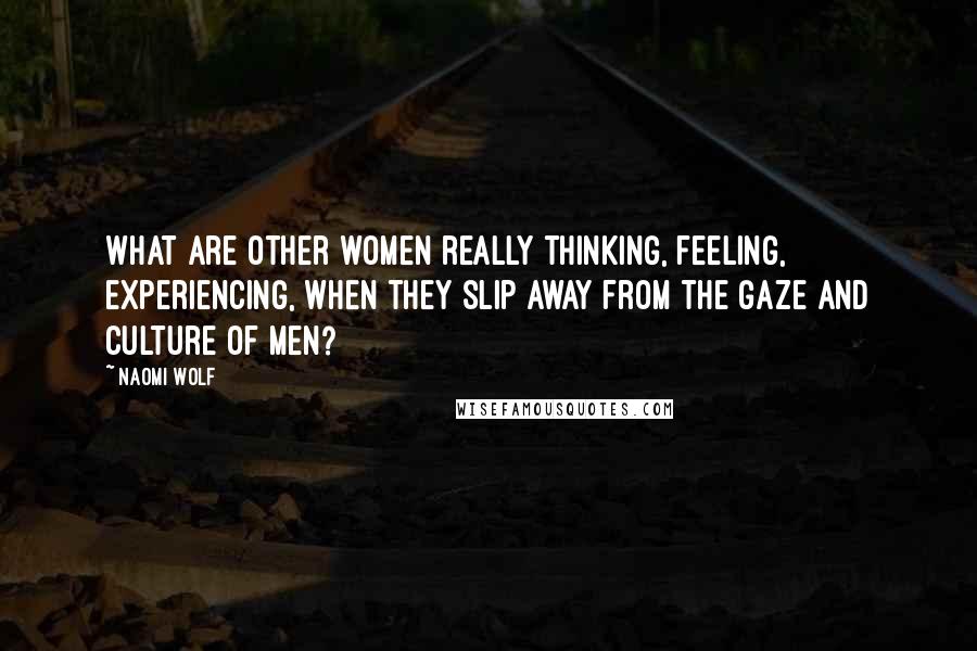 Naomi Wolf Quotes: What are other women really thinking, feeling, experiencing, when they slip away from the gaze and culture of men?